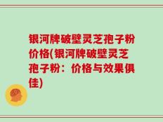 银河牌破壁灵芝孢子粉价格(银河牌破壁灵芝孢子粉：价格与效果俱佳)