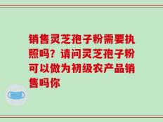 销售灵芝孢子粉需要执照吗？请问灵芝孢子粉可以做为初级农产品销售吗你