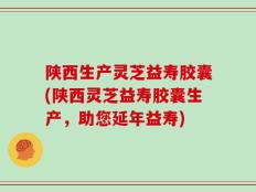 陕西生产灵芝益寿胶囊(陕西灵芝益寿胶囊生产，助您延年益寿)