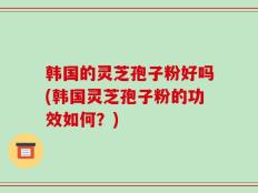 韩国的灵芝孢子粉好吗(韩国灵芝孢子粉的功效如何？)