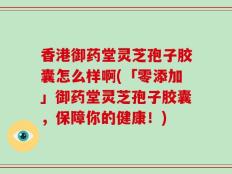 香港御药堂灵芝孢子胶囊怎么样啊(「零添加」御药堂灵芝孢子胶囊，保障你的健康！)