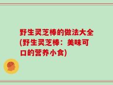 野生灵芝棒的做法大全(野生灵芝棒：美味可口的营养小食)