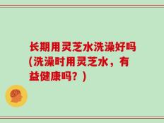 长期用灵芝水洗澡好吗(洗澡时用灵芝水，有益健康吗？)