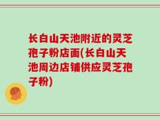 长白山天池附近的灵芝孢子粉店面(长白山天池周边店铺供应灵芝孢子粉)