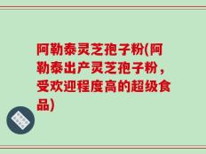 阿勒泰灵芝孢子粉(阿勒泰出产灵芝孢子粉，受欢迎程度高的超级食品)