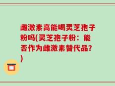 雌激素高能喝灵芝孢子粉吗(灵芝孢子粉：能否作为雌激素替代品？)