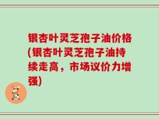 银杏叶灵芝孢子油价格(银杏叶灵芝孢子油持续走高，市场议价力增强)