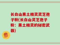 长白山黑土精灵灵芝孢子粉(长白山灵芝孢子粉：黑土精灵的秘密武器)
