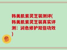 韩美肌紫灵芝装测评(韩美肌紫灵芝装真实评测：润色修护双倍功效)
