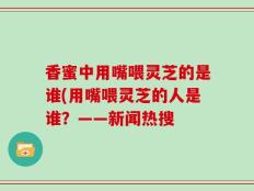 香蜜中用嘴喂灵芝的是谁(用嘴喂灵芝的人是谁？——新闻热搜