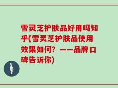 雪灵芝护肤品好用吗知乎(雪灵芝护肤品使用效果如何？——品牌口碑告诉你)
