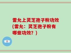 雷允上灵芝孢子粉功效(雷允：灵芝孢子粉有哪些功效？)
