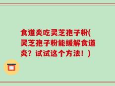 食道炎吃灵芝孢子粉(灵芝孢子粉能缓解食道炎？试试这个方法！)