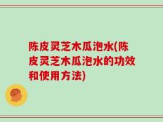 陈皮灵芝木瓜泡水(陈皮灵芝木瓜泡水的功效和使用方法)