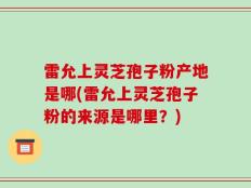 雷允上灵芝孢子粉产地是哪(雷允上灵芝孢子粉的来源是哪里？)