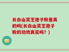 长白山灵芝孢子粉是真的吗(长白山灵芝孢子粉的功效真实吗？)