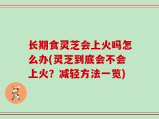 长期食灵芝会上火吗怎么办(灵芝到底会不会上火？减轻方法一览)