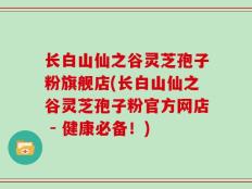 长白山仙之谷灵芝孢子粉旗舰店(长白山仙之谷灵芝孢子粉官方网店 - 健康必备！)