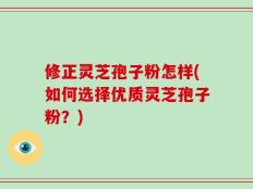 修正灵芝孢子粉怎样(如何选择优质灵芝孢子粉？)