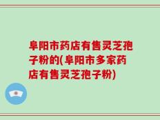 阜阳市药店有售灵芝孢子粉的(阜阳市多家药店有售灵芝孢子粉)