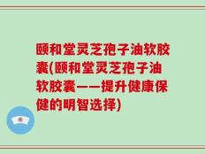 颐和堂灵芝孢子油软胶囊(颐和堂灵芝孢子油软胶囊——提升健康保健的明智选择)