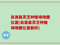 翁源县灵芝种植场地图位置(翁源县灵芝种植场地图位置解析)