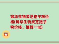 锦华生物灵芝孢子粉价格(锦华生物灵芝孢子粉价格，值得一试)
