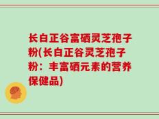 长白正谷富硒灵芝孢子粉(长白正谷灵芝孢子粉：丰富硒元素的营养保健品)