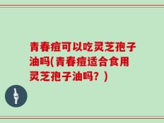 青春痘可以吃灵芝孢子油吗(青春痘适合食用灵芝孢子油吗？)