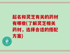起名和灵芝有关的药材有哪些(了解灵芝相关药材，选择合适的搭配方案)