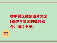 香炉灵芝雕刻图片大全(香炉与灵芝的美妙结合：图片全览)