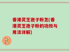 香港灵芝孢子粉怎(香港灵芝孢子粉的功效与用法详解)