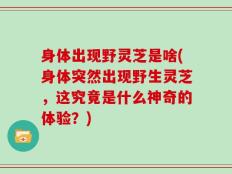 身体出现野灵芝是啥(身体突然出现野生灵芝，这究竟是什么神奇的体验？)