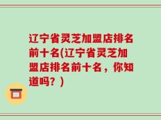 辽宁省灵芝加盟店排名前十名(辽宁省灵芝加盟店排名前十名，你知道吗？)