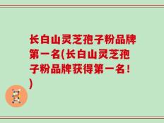 长白山灵芝孢子粉品牌第一名(长白山灵芝孢子粉品牌获得第一名！)