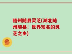 随州随县灵芝(湖北随州随县：世界知名的灵芝之乡)