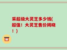采超级大灵芝多少钱(超值！大灵芝售价揭晓！)