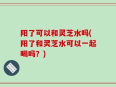 阳了可以和灵芝水吗(阳了和灵芝水可以一起喝吗？)