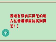 香港有没有买灵芝的地方在香港哪里能买到灵芝？)