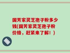 国芳家灵芝孢子粉多少钱(国芳家灵芝孢子粉价格，赶紧来了解！)