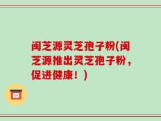 闽芝源灵芝孢子粉(闽芝源推出灵芝孢子粉，促进健康！)