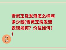 雪灵芝洗发液怎么样啊多少钱(雪灵芝洗发液表现如何？价位如何？)