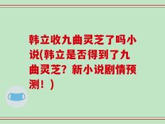 韩立收九曲灵芝了吗小说(韩立是否得到了九曲灵芝？新小说剧情预测！)
