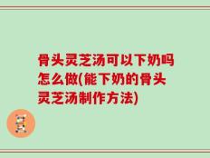 骨头灵芝汤可以下奶吗怎么做(能下奶的骨头灵芝汤制作方法)