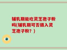 辅乳期能吃灵芝孢子粉吗(辅乳期可否摄入灵芝孢子粉？)