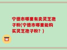 宁德市哪里有卖灵芝孢子粉(宁德市哪里能购买灵芝孢子粉？)