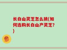 长白山灵芝怎么挑(如何选购长白山产灵芝？)