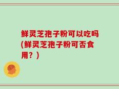 鲜灵芝孢子粉可以吃吗(鲜灵芝孢子粉可否食用？)