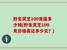 野生灵芝100克值多少钱(野生灵芝100克价格高达多少元？)