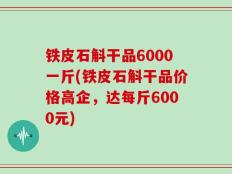 铁皮石斛干品6000一斤(铁皮石斛干品价格高企，达每斤6000元)